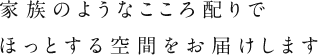 家族のようなこころ配りでほっとする空間をお届けします